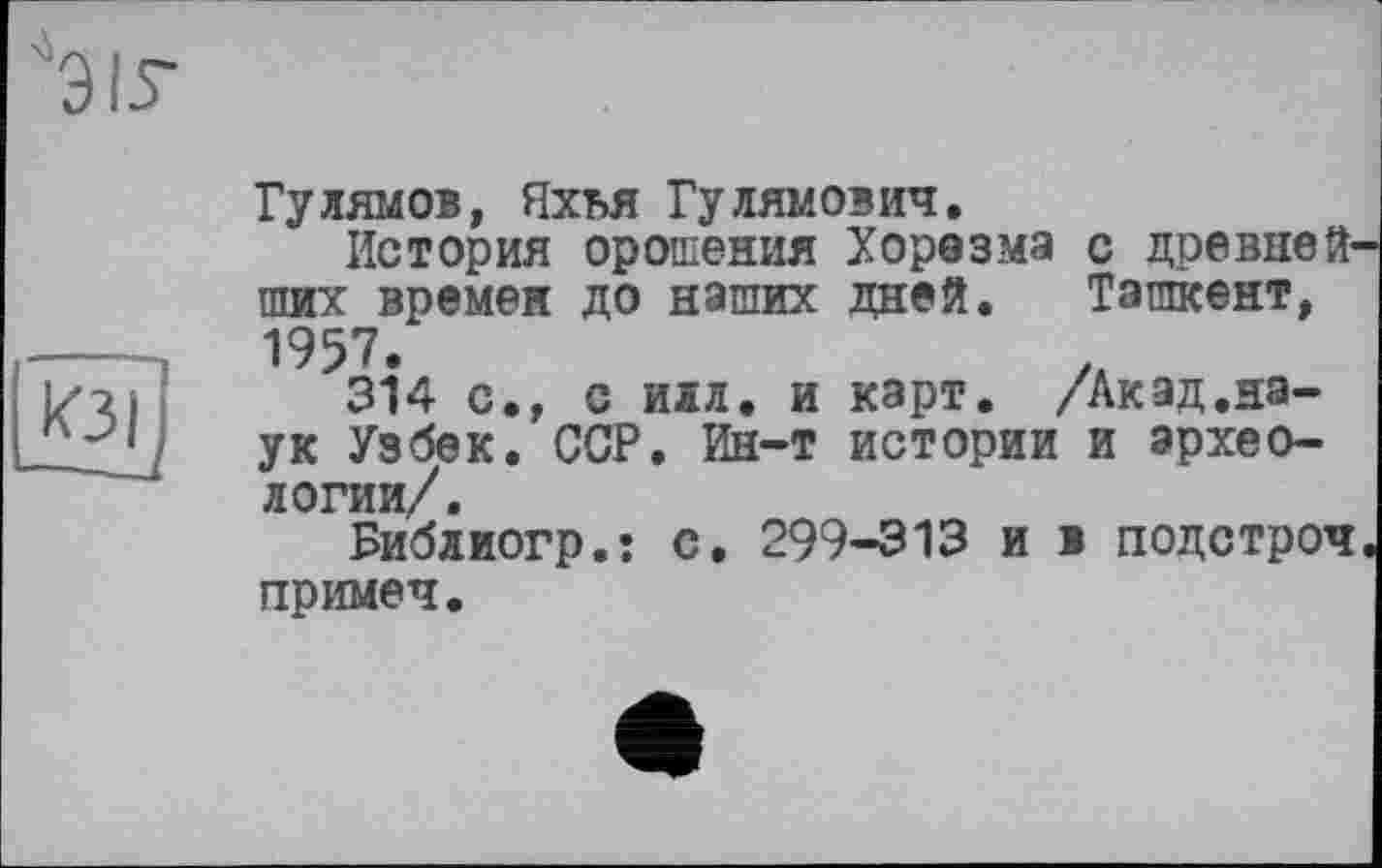 ﻿Гулямов, Яхья Гу лямович.
История орошения Хорезма с древнейших времен до наших дней. Ташкент, 1957.	/А
314 с., с илл. и карт. /Акад.наук Узбек. ССР. Ин-т истории и археологии/.
Библиогр.: с. 299-313 и в подстроч примеч.